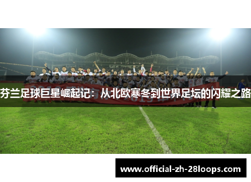 芬兰足球巨星崛起记:从北欧寒冬到世界足坛的闪耀之路 芬兰足球巨星崛起记:从北欧寒冬到世界足坛的闪耀之路