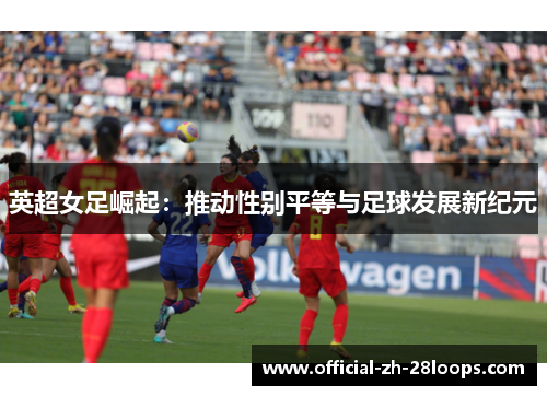 英超女足崛起:推动性别平等与足球发展新纪元 英超女足崛起:推动性别平等与足球发展新纪元