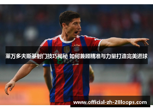 莱万多夫斯基射门技巧揭秘 如何兼顾精准与力量打造完美进球