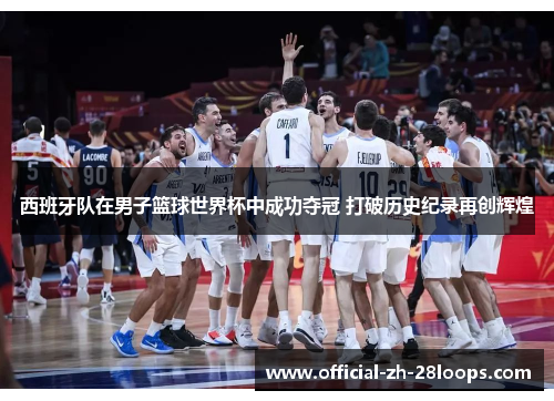 西班牙队在男子篮球世界杯中成功夺冠 打破历史纪录再创辉煌