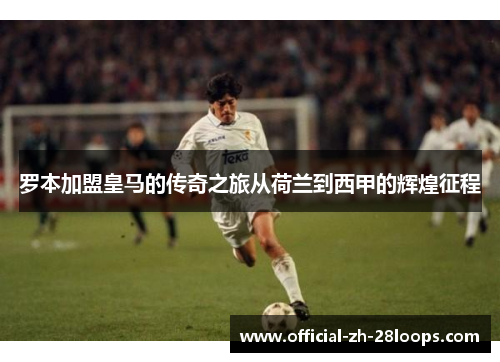 罗本加盟皇马的传奇之旅从荷兰到西甲的辉煌征程