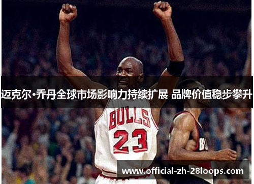 迈克尔·乔丹全球市场影响力持续扩展 品牌价值稳步攀升 迈克尔·乔丹全球市场影响力持续扩展 品牌价值稳步攀升