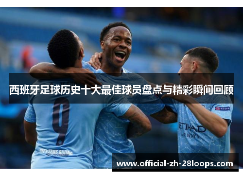 西班牙足球历史十大最佳球员盘点与精彩瞬间回顾