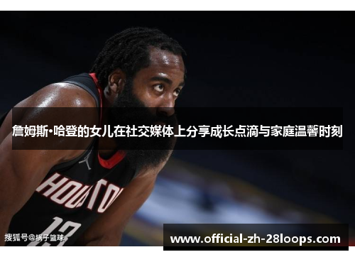 詹姆斯·哈登的女儿在社交媒体上分享成长点滴与家庭温馨时刻