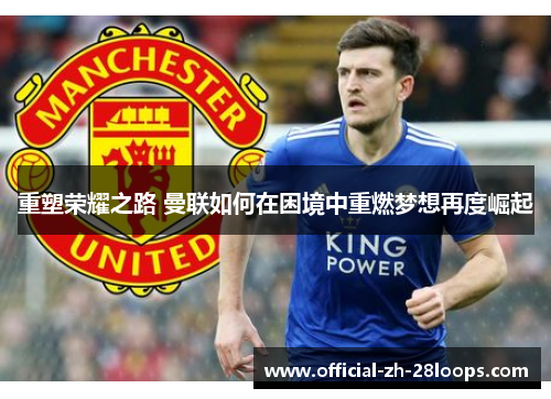 重塑荣耀之路 曼联如何在困境中重燃梦想再度崛起