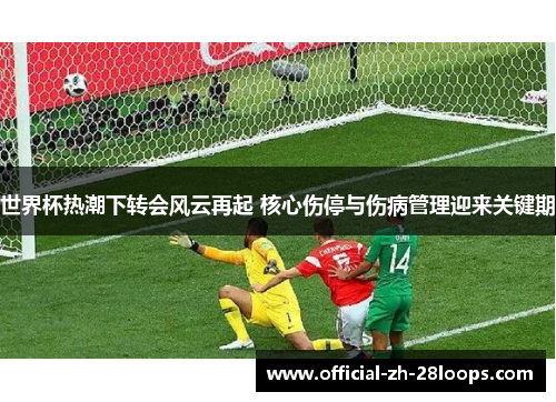 世界杯热潮下转会风云再起 核心伤停与伤病管理迎来关键期