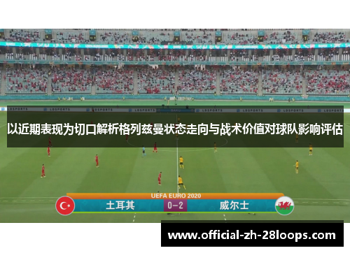 以近期表现为切口解析格列兹曼状态走向与战术价值对球队影响评估