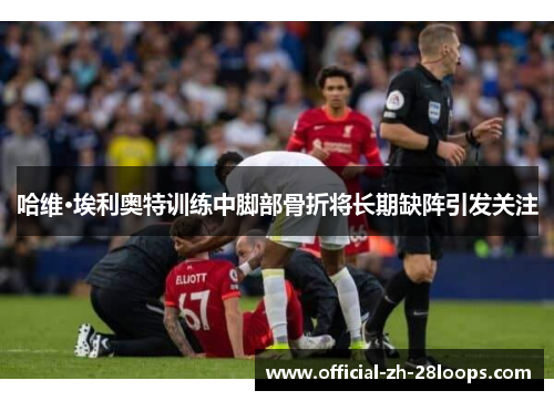 哈维·埃利奥特训练中脚部骨折将长期缺阵引发关注