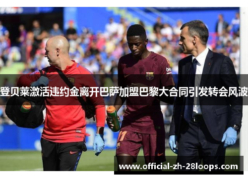 登贝莱激活违约金离开巴萨加盟巴黎大合同引发转会风波