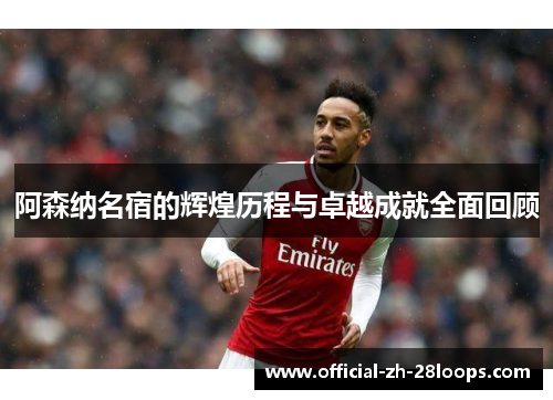 阿森纳名宿的辉煌历程与卓越成就全面回顾